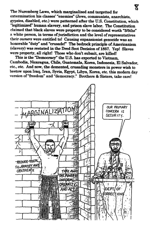 ¥ ‘The Nuremberg Laws, which marginalized and targetted for extermination his classes’ “enemies” (Jews, communists, anarchists, gypsies, disabled, etc.) were patterned after the U.S. Constitution, which “legitimized” human slavery, and prison slave labor. The Constitution claimed that black slaves were property to be considered worth “3/5ths™ a white person, in terms of jurisdiction and the level of representatives their owners were entitled to! Causing expansionist genocide was an honorable “duty” and “crusade!” The bedrock principle of Americanism (slavery) was restated in the Dred Scot Decision of 1857. Yep! Slaves ‘were property, all right! Those who don’t submit, are killed! ‘This is the “Democracy” the U.S. has exported to Vietnam, Cambodia, Nicaragua, Chile, Guatemala, Korea, Indonesia, El Salvador, etc., etc. And now, the demented, crusading monsters in power wish to bestow upon Iraq, Iran, Syria, Egypt, Libya, Korea, ete. this modern day version of “freedom” and “democracy.” Brothers & Sisters, take care! OUR PRIMARY CONCERN 15 SECURITY. a1